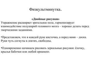 Физкультминутка.
«Двойные рисунки»
Упражнение расширяет зрительное поле, гармонизирует
взаимодействие полушарий головного мозга – хорошо делать перед
творческими заданиями.
•Представляем, что в каждой руке кисточка, а перед вами – доска.
Руки чуть согнуты в локтях, свободны.
•Одновременно начинаем рисовать зеркальные рисунки: ёлочку,
крылья бабочки или любой орнамент.

 