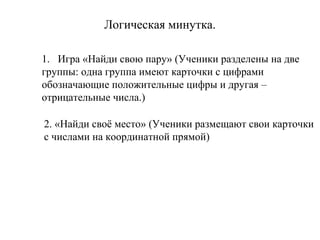 Логическая минутка.
1. Игра «Найди свою пару» (Ученики разделены на две
группы: одна группа имеют карточки с цифрами
обозначающие положительные цифры и другая –
отрицательные числа.)
2. «Найди своё место» (Ученики размещают свои карточки
с числами на координатной прямой)

 