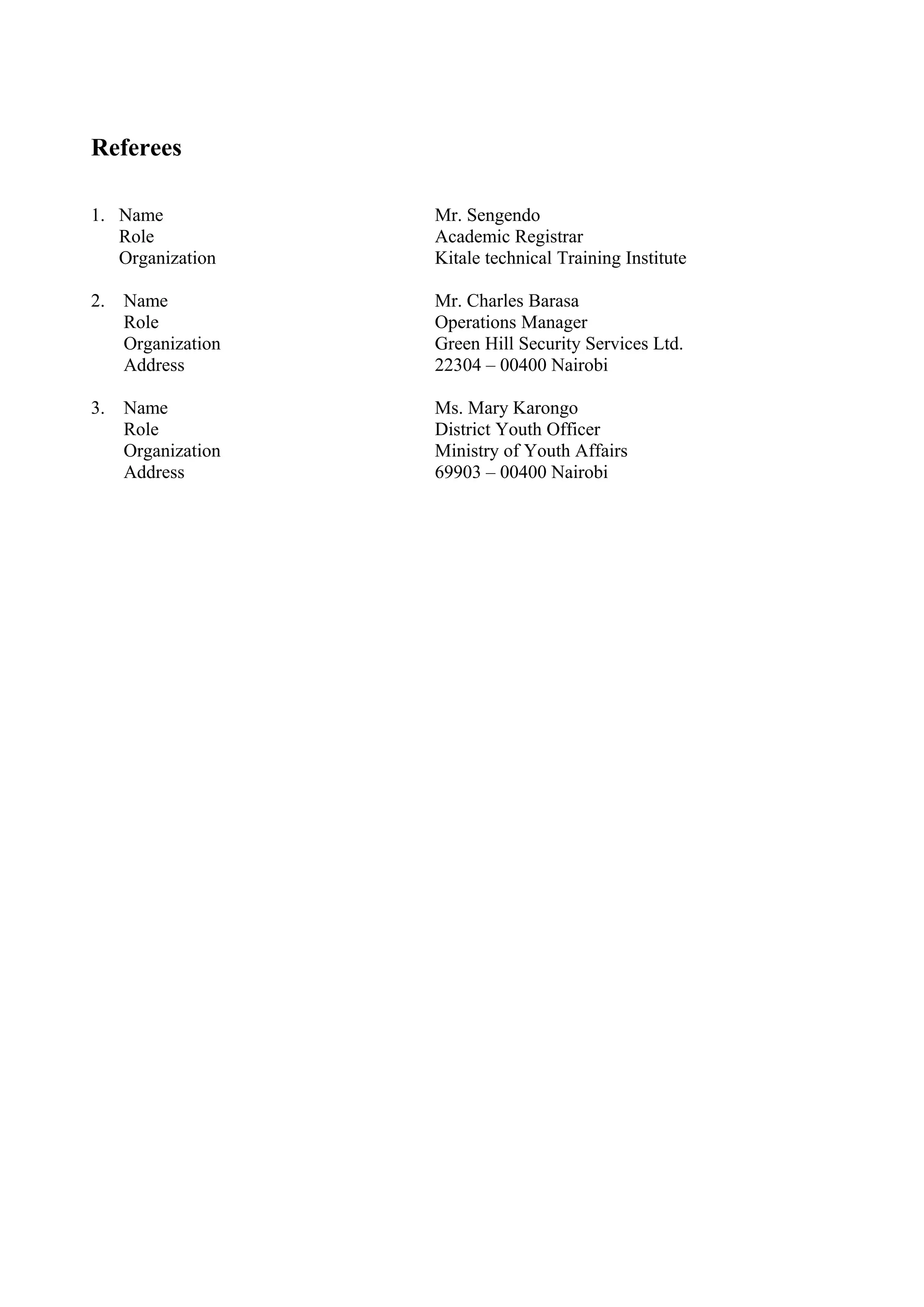 Referees
1. Name Mr. Sengendo
Role Academic Registrar
Organization Kitale technical Training Institute
2. Name Mr. Charles Barasa
Role Operations Manager
Organization Green Hill Security Services Ltd.
Address 22304 – 00400 Nairobi
3. Name Ms. Mary Karongo
Role District Youth Officer
Organization Ministry of Youth Affairs
Address 69903 – 00400 Nairobi
 