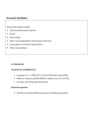 Personal Attributes
My personal attributes include:
 Work on professionalism and trust.
 Honest
 Hard working
 Able to work independently with minimum supervision.
 A team player committed to responsibilities.
 Able to meet deadlines.
IT EXPOSURE
TECHNICAL EXPERIENCE:
• Languages: C, C , CORE JAVA, VB 6.0,UNIX shell scripts, HTML
• Platforms: Windows xp/98/95,2000,NT, Red hat Linux (9.0, ES, WS)
• Concepts: networking, operating systems
Electrical experience
• Worked as electrical installation technician in building and premises
 