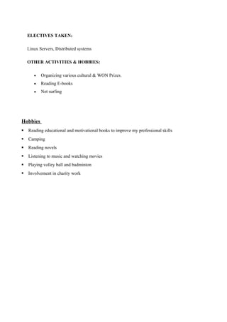 ELECTIVES TAKEN:
Linux Servers, Distributed systems
OTHER ACTIVITIES & HOBBIES:
• Organizing various cultural & WON Prizes.
• Reading E-books
• Net surfing
Hobbies
 Reading educational and motivational books to improve my professional skills
 Camping
 Reading novels
 Listening to music and watching movies
 Playing volley ball and badminton
 Involvement in charity work
 