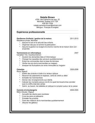 Natalie Brown
4790, Ste-Catherine est app. 25
Montréal, Québec H1V 1Z4
438-381-7259
natalie.samanta.brown@activist.com
Bilingue : Français et anglais
Expérience professionnelle
Gardienne d’enfants / gestion de la maison 2011-2015
Résidence privée, Montréal
* Assurer le soin et la sécurité des enfants
* Organiser des jeux et animer la participation
* Assurer la gestion du budget et la bonne marche de la maison dans son
ensemble
Technicienne en informatique 2007
Canadian Tire, Vaudreuil-Dorion
* Soutenir les demandes liées à l’informatique
* Changer les cassettes des serveurs quotidiennement
* Entrer les commandes dans la base de données
* Vérifier les prix de la marchandise au magasin
* Analyser les fluctuations de vente mensuelle du magasin
Caissière 2005-2006
Rona, Rigaud
* Établir des produits à l'aide d'un lecteur optique
* Recevoir les paiements en espèces, carte de crédit ou débit
* Emballer les marchandises
* Donner des renseignements aux clients
* Calculer les montants perçus à la fin du quart de travail et les concilier
avec le chiffre total des ventes
* Garnir, au besoin, les tablettes et nettoyer le comptoir autour de la caisse
Commis à la boulangerie 2004-2005
Métro Cloutier, Rigaud
* Accueillir les clients avec courtoisie
* Cuire les pains et pâtisserie
* Emballer les produits
* Faire des rotations de la marchandise quotidiennement
* Décorer les gâteaux
 