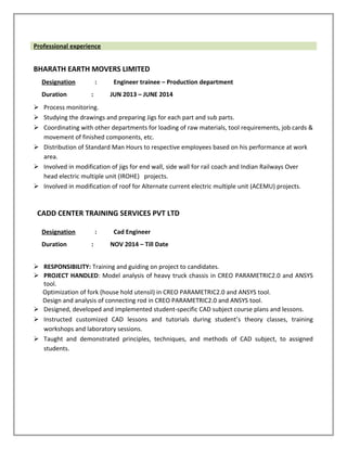 Professional experience
BHARATH EARTH MOVERS LIMITED
Designation : Engineer trainee – Production department
Duration : JUN 2013 – JUNE 2014
 Process monitoring.
 Studying the drawings and preparing Jigs for each part and sub parts.
 Coordinating with other departments for loading of raw materials, tool requirements, job cards &
movement of finished components, etc.
 Distribution of Standard Man Hours to respective employees based on his performance at work
area.
 Involved in modification of jigs for end wall, side wall for rail coach and Indian Railways Over
head electric multiple unit (IROHE) projects.
 Involved in modification of roof for Alternate current electric multiple unit (ACEMU) projects.
CADD CENTER TRAINING SERVICES PVT LTD
Designation : Cad Engineer
Duration : NOV 2014 – Till Date
 RESPONSIBILITY: Training and guiding on project to candidates.
 PROJECT HANDLED: Model analysis of heavy truck chassis in CREO PARAMETRIC2.0 and ANSYS
tool.
Optimization of fork (house hold utensil) in CREO PARAMETRIC2.0 and ANSYS tool.
Design and analysis of connecting rod in CREO PARAMETRIC2.0 and ANSYS tool.
 Designed, developed and implemented student-specific CAD subject course plans and lessons.
 Instructed customized CAD lessons and tutorials during student’s theory classes, training
workshops and laboratory sessions.
 Taught and demonstrated principles, techniques, and methods of CAD subject, to assigned
students.
 