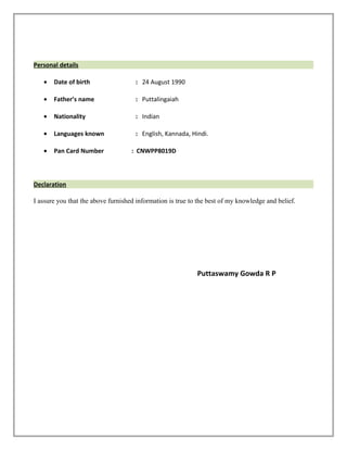 Personal details
• Date of birth : 24 August 1990
• Father’s name : Puttalingaiah
• Nationality : Indian
• Languages known : English, Kannada, Hindi.
• Pan Card Number : CNWPP8019D
Declaration
I assure you that the above furnished information is true to the best of my knowledge and belief.
Puttaswamy Gowda R P
 