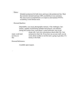 Duties:
Schedule production for both struts and mono tube production line. Meet
the customer demand and keep 100% availability to our customers.
My most recent accomplishment is to improve and maintain 99.93%
availability in last thirteen most.
Personal Qualities:
Dependable, very loyal, photographic memory, I like challenges, fast
learner, capable of performing multiple task projects, zero absence
during last sixteen years, team player, a great motivator, easy to get
along with. I am very conscientious about what I do. I am
smart, work hard and good at what I do. If you have me on your staff, you do
not have to worry about weather or not the task is going to get done. It’s
like money in the bank.
Personal References:
Available upon request.
.
 