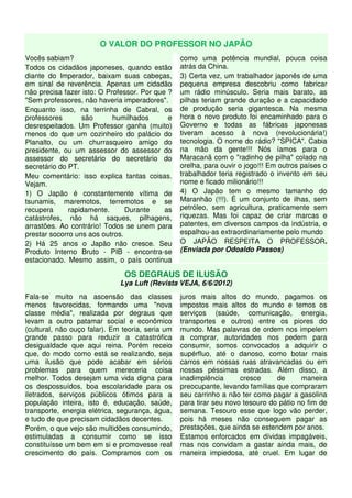 O VALOR DO PROFESSOR NO JAPÃO
Vocês sabiam?                                     como uma potência mundial, pouca coisa
Todos os cidadãos japoneses, quando estão         atrás da China.
diante do Imperador, baixam suas cabeças,         3) Certa vez, um trabalhador japonês de uma
em sinal de reverência. Apenas um cidadão         pequena empresa descobriu como fabricar
não precisa fazer isto: O Professor. Por que ?    um rádio minúsculo. Seria mais barato, as
"Sem professores, não haveria imperadores".       pilhas teriam grande duração e a capacidade
Enquanto isso, na terrinha de Cabral, os          de produção seria gigantesca. Na mesma
professores       são       humilhados       e    hora o novo produto foi encaminhado para o
desrespeitados. Um Professor ganha (muito)        Governo e todas as fábricas japonesas
menos do que um cozinheiro do palácio do          tiveram acesso à nova (revolucionária!)
Planalto, ou um churrasqueiro amigo do            tecnologia. O nome do rádio? "SPICA". Cabia
presidente, ou um assessor do assessor do         na mão da gente!!! Nós íamos para o
assessor do secretário do secretário do           Maracanã com o "radinho de pilha" colado na
secretário do PT.                                 orelha, para ouvir o jogo!!! Em outros países o
Meu comentário: isso explica tantas coisas.       trabalhador teria registrado o invento em seu
Vejam.                                            nome e ficado milionário!!!
1) O Japão é constantemente vítima de             4) O Japão tem o mesmo tamanho do
tsunamis, maremotos, terremotos e se              Maranhão (!!!). É um conjunto de ilhas, sem
recupera      rapidamente.      Durante     as    petróleo, sem agricultura, praticamente sem
catástrofes, não há saques, pilhagens,            riquezas. Mas foi capaz de criar marcas e
arrastões. Ao contrário! Todos se unem para       patentes, em diversos campos da indústria, e
prestar socorro uns aos outros.                   espalhou-as extraordinariamente pelo mundo
2) Há 25 anos o Japão não cresce. Seu             O JAPÃO RESPEITA O PROFESSOR.
Produto Interno Bruto - PIB - encontra-se         (Enviada por Odoaldo Passos)
estacionado. Mesmo assim, o país continua

                               OS DEGRAUS DE ILUSÃO
                              Lya Luft (Revista VEJA, 6/6/2012)
Fala-se muito na ascensão das classes             juros mais altos do mundo, pagamos os
menos favorecidas, formando uma "nova             impostos mais altos do mundo e temos os
classe média", realizada por degraus que          serviços (saúde, comunicação, energia,
levam a outro patamar social e econômico          transportes e outros) entre os piores do
(cultural, não ouço falar). Em teoria, seria um   mundo. Mas palavras de ordem nos impelem
grande passo para reduzir a catastrófica          a comprar, autoridades nos pedem para
desigualdade que aqui reina. Porém receio         consumir, somos convocados a adquirir o
que, do modo como está se realizando, seja        supérfluo, até o danoso, como botar mais
uma ilusão que pode acabar em sérios              carros em nossas ruas atravancadas ou em
problemas para quem mereceria coisa               nossas péssimas estradas. Além disso, a
melhor. Todos desejam uma vida digna para         inadimplência      cresce     de      maneira
os despossuídos, boa escolaridade para os         preocupante, levando famílias que compraram
iletrados, serviços públicos ótimos para a        seu carrinho a não ter como pagar a gasolina
população inteira, isto é, educação, saúde,       para tirar seu novo tesouro do pátio no fim de
transporte, energia elétrica, segurança, água,    semana. Tesouro esse que logo vão perder,
e tudo de que precisam cidadãos decentes.         pois há meses não conseguem pagar as
Porém, o que vejo são multidões consumindo,       prestações, que ainda se estendem por anos.
estimuladas a consumir como se isso               Estamos enforcados em dívidas impagáveis,
constituísse um bem em si e promovesse real       mas nos convidam a gastar ainda mais, de
crescimento do país. Compramos com os             maneira impiedosa, até cruel. Em lugar de
 