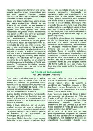 instruírem, esclarecerem, formarem uma opinião     Somos uma sociedade alçada na maré do
sensata e positiva, tomam novas medidas para       consumo       compulsivo,    interessada     em
que esse consumo insensato continue                "aproveitar a vida", seja o que isso for, e em
crescendo – e, como somos alienados e pouco        adquirir mais e mais coisas, mesmo que
informados, tocamos a comprar.                     inúteis, quando deveríamos estar cuidando,
Sou de uma classe média em que a gente crescia     com muito afinco e seriedade, de melhores
com quatro ensinamentos básicos: ter seu           escolas e universidades, tecnologia mais
diploma, ter sua casinha, ter sua poupança e       avançada, transportes muito mais eficientes,
trabalhar firme para manter e, quem sabe,          saúde excelente, e verdadeiro crescimento do
expandir isso. Para garantir uma velhice           país. Mas corremos atrás de tanta conversa
independente de ajuda de filhos ou de estranhos;   vã, não protegidos, mas embaixo de peneiras
para deixar aos filhos algo com que pudessem       com grandes furos, que só um cego ou um
começar a própria vida com dignidade.              grande tolo não vê.
Tais     ensinamentos      parecem     abolidos,   A mais forte raiz de tantos dos nossos males
ultrapassadas a prudência e a cautela, pouco       é a falta de informação e orientação, isto é, de
estimulados o desejo de crescimento firme e a      educação. E o melhor remédio é investir
construção de uma vida mais segura. Pois           fortemente, abundantemente, decididamente,
tudo é uma construção: a vida pessoal, a           em educação: impossível repetir isso em
profissão, os ganhos, as relações de amor e        demasia. Mas não vejo isso como nossa
amizade, a família, a velhice (naturalmente        prioridade. Fosse o contrário, estaríamos
tudo isso sujeito a fatalidades como doença e      atentos aos nossos gastos e aquisições, mais
outras, que ninguém controla). Mas, mesmo          interessados num crescimento real e sensato
em tempos de fatalidade, ter um pouco de           do que em itens desnecessários em tempos
economia, ter uma casinha, ter um diploma,         de crise. Isso não é subir de classe social: é
ter objetivos certamente ajuda a enfrentar seja    saracotear diante de uma perigosa ladeira.
o que for. Podemos ser derrotados, mas não         Não tenho ilusão de que algo mude, mas
estaremos jogados na cova dos leões do             deixo aqui meu quase solitário (e antiquado)
destino, totalmente desarmados.                    protesto.

                             OS GENERAIS PRESIDENTES
                                Por Carlos Chagas - Jornalista
Erros foram praticados durante o regime            mas quando adoeceu, precisou ser tratado no
militar, eram tempos difíceis. Claro que no        Hospital da Aeronáutica, no Galeão.
reverso da medalha foi promovida ampla             Ernesto Geisel, antes de assumir a
modernização de nossas estruturas materiais.       presidência da República, comprou o Sítio
Fica para o historiador do futuro emitir a         dos Cinamonos, em Teresópolis, que a filha
sentença para aqueles tempos bicudos.              vendeu para poder manter-se no apartamento
Mas uma evidência salta aos olhos.                 de três quartos e sala, no Rio.
Quando Castelo Branco morreu num desastre          João Figueiredo, depois de deixar o poder,
de avião, verificaram os herdeiros que seu         não aguentou as despesas do Sítio do
patrimônio limitava-se a um apartamento em         Dragão, em Petrópolis, vendendo primeiro os
Ipanema e umas poucas ações de empresas            cavalos e depois a propriedade. Sua viúva,
públicas e privadas.                               recentemente       falecida,    deixou  um
Costa e Silva, acometido por um derrame            apartamento em São Conrado que os filhos
cerebral, recebeu de favor o privilégio de         depois colocaram à venda, ao que parece em
permanecer até o desenlace no palácio das          estado lamentável de conservação.
Laranjeiras, deixando para a viúva a pensão        Não é nada, não é nada, mas os cinco
de marechal e um apartamento em                    generais-presidentes até podem ter cometido
construção, em Copacabana.                         erros, mas não se meteram em negócios, não
Garrastazu Médici dispunha, como herança           enriqueceram, nem receberam benesses de
de família, de uma fazenda de gado em Bagé,        empreiteiras beneficiadas durante seus
 