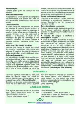 Amamentação:                                      sangrar, mas sob circunstâncias normais, ela
Também pode ajudar na secreção de leite           pode fazer o fluxo de sangue inadequado e se
materno.                                          agrupar juntas. O cinamaldeído ajuda prevenir
Reduz dor das artrites:                           que a canela agrupe plaquetas de sangue.
A especiaria da canela contém os compostos        Conservante natural da comida:
anti-inflamatórios que podem ser úteis na         Quando é acrescentado à comida, previne a
redução da dor e da inflamação associados a       proliferação e crescimento bacteriano na
artrites.                                         comida, fazendo-lhe de um conservante
Tônico digestivo:                                 natural na comida.
A canela deve ser acrescentada na maioria         Dores de cabeça e enxaqueca:
das receitas. À parte da adição de sabor à        A dor de cabeça devido à exposição ao vento
comida, ela também ajuda na digestão. A           frio é curado facilmente aplicando uma
canela é muito eficaz para a indigestão, a        borracha fina da canela pulverizado misturado
náusea, vômitos, o mal-estar estomacal, a         em água na testa.
diarreia e a flatulência. É muito útil na         A redução do sangue e melhora a
eliminação do gás do estômago e dos               circulação de sangue:
intestinos. Também tira acidez, diarreia e        A canela é um agente de redução do sangue
náuseas matinais. Refere-se como tônico           que também atua para aumentar a circulação.
digestivo.                                        Esta circulação de sangue ajuda na
Reduz infecções de vias urinárias:                eliminação de dor. A boa circulação de
Pessoas que comem a canela tem menor              sangue também assegura o abastecimento de
propensão a desenvolver infecções de vias         oxigênio às células de corpo que levam a uma
urinárias. A canela é diurética de natureza e     atividade metabólica mais alta. Mas deve-se
ajuda na secreção e na eliminação de a urina.     tomar cuidado, pois consumir canela demais
Ações anticoagulante:                             pode aumentar a pressão arterial. No entanto,
                                                  há uma advertência a quem ingerir canela,
Um composto encontrado na canela chamado
                                                  deve ser feito em pequenas quantidades e
como cinamaldeído foi bem investigado para
                                                  não pode ser utilizada por mulheres
desvendar seus efeitos sobre as plaquetas do
                                                  grávidas.Não substitua nenhum medicamento
sangue. As plaquetas são os componentes do
sangue que significam agrupar juntos sob          pela canela, se utilizar faça como se fosse um
circunstâncias de emergência (como a lesão        complemento, aconselhamos que consulte
                                                  seu médico. (Enviada por José Rezende)
física) que é uma maneira de parar de

                                      PENSE NISSO!
Se um dia lágrimas vierem ao seu rosto, não       mais chão nos meus olhos do que o cansaço
pense no porque! Pense nas folhas do              nas minhas pernas, mais esperança nos
outono, elas não caem porque querem, e sim        meus passos, do que tristeza nos meus
porque chegou a hora (Raphael Bacellar)           ombros, mais estrada no meu coração do que
"Desistir... eu já pensei seriamente nisso, mas   medo na minha cabeça."
nunca me levei realmente a sério; é que tem       (Cora Coralina)

                                  A PIADA DA SEMANA
Dois amigos encontram-se depois de muitos         - Igual à Coca-Cola.
anos. Ficam conversando sobre as suas             - Ui, que beleza !. Cheia de gás, heim ?!
vidas, até que um pergunta:                       - Nada disso !. Antes era 'NORMAL', depois
- E como vai a tua vida sexual ?                  ficou 'LIGHT' e agora é 'ZERO' !

                                           oOo
                               Acessar: www.r2cpress.com.br
 