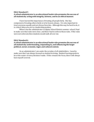 ISLLC Standard 5
A school administrator is an educational leader who promotes the success of
all students by acting with integrity, fairness, and in an ethical manner.
I have learned the importance of treating all people fairly. One key
component of treating others fairly is to be honest, always. It is also important to
treat everyone equally and not choose favorites. Although this may be hard to do, it
is critical when you are in a leadership position.
When I was the administrator at Alpine School District summer school, I had
to make sure that rules were clear, and then I had to enforce those rules. If the rules
were not enforced, then students would walk all over me.
ISLLC Standard 6
A school administrator is an educational leader who promotes the success of
all students by understanding, responding to, and influencing the larger
political, social, economic, legal, and culturalcontext.
As an administrator I am under the scrutiny of all stakeholders. I need to
make sure that I am always focused on student learning. Student learning needs to
be at the center of every decision I make. If this remains the focus, then I will always
have myself covered.
 