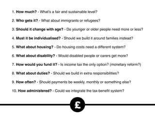 1. How much? - What’s a fair and sustainable level?
2. Who gets it? - What about immigrants or refugees?
3. Should it change with age? - Do younger or older people need more or less?
4. Must it be individualised? - Should we build it around families instead?
5. What about housing? - Do housing costs need a different system?
6. What about disability? - Would disabled people or carers get more?
7. How would you fund it? - Is income tax the only option? (monetary reform?)
8. What about duties? - Should we build in extra responsibilities?
9. How often? - Should payments be weekly, monthly or something else?
10. How administered? - Could we integrate the tax-beneﬁt system?
£
 