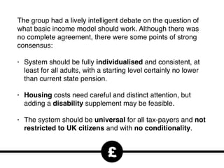 The group had a lively intelligent debate on the question of
what basic income model should work. Although there was
no complete agreement, there were some points of strong
consensus:
• System should be fully individualised and consistent, at
least for all adults, with a starting level certainly no lower
than current state pension.
• Housing costs need careful and distinct attention, but
adding a disability supplement may be feasible.
• The system should be universal for all tax-payers and not
restricted to UK citizens and with no conditionality.
£
 