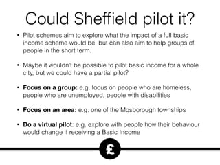 Could Shefﬁeld pilot it?
• Pilot schemes aim to explore what the impact of a full basic
income scheme would be, but can also aim to help groups of
people in the short term.
• Maybe it wouldn’t be possible to pilot basic income for a whole
city, but we could have a partial pilot?
• Focus on a group: e.g. focus on people who are homeless,
people who are unemployed, people with disabilities
• Focus on an area: e.g. one of the Mosborough townships
• Do a virtual pilot: e.g. explore with people how their behaviour
would change if receiving a Basic Income
£
 