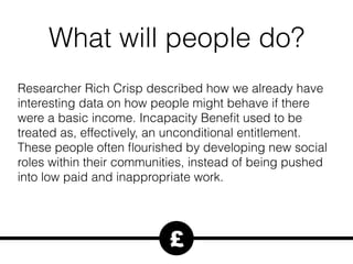What will people do?
Researcher Rich Crisp described how we already have
interesting data on how people might behave if there
were a basic income. Incapacity Beneﬁt used to be
treated as, effectively, an unconditional entitlement.
These people often ﬂourished by developing new social
roles within their communities, instead of being pushed
into low paid and inappropriate work.
£
 