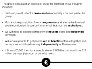 The group discussed an ideal pilot study for Shefﬁeld. Initial thoughts
included:
• Pilot study must reﬂect a cross-section of society - not one particular
group
• Must explore possibility of work progression and alternative forms of
social contribution. It can be incremental, but must be aspirational.
• We will need to explore complexity of housing costs and household
formation.
• Will require people to get people out of beneﬁt system altogether and
perhaps we could seek money independently of Government
• If BI was £6,000 then for a sample size of 2,000 the cost would be £12
million per year (less cost of beneﬁts now).
£
 