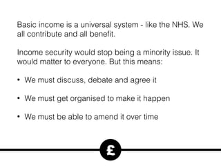 Basic income is a universal system - like the NHS. We
all contribute and all beneﬁt.
Income security would stop being a minority issue. It
would matter to everyone. But this means:
• We must discuss, debate and agree it
• We must get organised to make it happen
• We must be able to amend it over time
£
 