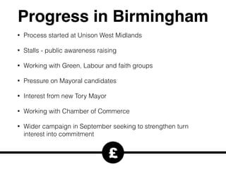 Progress in Birmingham
• Process started at Unison West Midlands
• Stalls - public awareness raising
• Working with Green, Labour and faith groups
• Pressure on Mayoral candidates
• Interest from new Tory Mayor
• Working with Chamber of Commerce
• Wider campaign in September seeking to strengthen turn
interest into commitment
£
 