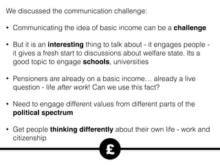 We discussed the communication challenge:
• Communicating the idea of basic income can be a challenge
• But it is an interesting thing to talk about - it engages people -
it gives a fresh start to discussions about welfare state. Its a
good topic to engage schools, universities
• Pensioners are already on a basic income… already a live
question - life after work! Can we use this fact?
• Need to engage different values from different parts of the
political spectrum
• Get people thinking differently about their own life - work and
citizenship
£
 