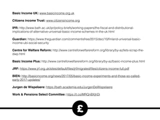 Basic Income UK: www.basicincome.org.uk
Citizens income Trust: www.citizensincome.org
IPR: http://www.bath.ac.uk/ipr/policy-briefs/working-papers/the-ﬁscal-and-distributional-
implications-of-alternative-universal-basic-income-schemes-in-the-uk.html
Guardian: https://www.theguardian.com/commentisfree/2015/dec/10/ﬁnland-universal-basic-
income-ubi-social-security
Centre for Welfare Reform: http://www.centreforwelfarereform.org/library/by-az/lets-scrap-the-
dwp.html
Basic Income Plus: http://www.centreforwelfarereform.org/library/by-az/basic-income-plus.html
JRF: https://www.jrf.org.uk/sites/default/ﬁles/jrf/migrated/ﬁles/citizens-income-full.pdf
BIEN: http://basicincome.org/news/2017/05/basic-income-experiments-and-those-so-called-
early-2017-updates/
Jurgen de Wispelaere: https://bath.academia.edu/JurgenDeWispelaere
Work & Pensions Select Committee: https://t.co/MRQnBXjhDi
£
 