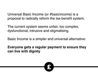 Universal Basic Income (or #basicincome) is a
proposal to radically reform the tax-beneﬁt system.
The current system seems unfair, too complex,
dysfunctional, intrusive and stigmatising.
Basic Income is a simpler and universal alternative:
Everyone gets a regular payment to ensure they
can live with dignity
£
 
