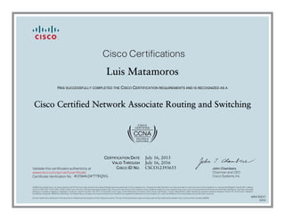 John Chambers
Chairman and CEO
Cisco Systems, Inc.
Cisco Certifications
Validate this certificate’s authenticity at
Certificate Verification No.
www.cisco.com/go/verifycertificate
©2006 Cisco Systems, Inc. All rights reserved. CCVP, the Cisco logo, and the Cisco Square Bridge logo are trademarks of Cisco Systems, Inc.; Changing the Way We Work, Live, Play, and Learn is a service mark of Cisco Systems, Inc.; and Access Registrar, Aironet, BPX, Catalyst,
CCDA, CCDP, CCIE, CCIP, CCNA, CCNP, CCSP, Cisco, the Cisco Certified Internetwork Expert logo, Cisco IOS, Cisco Press, Cisco Systems, Cisco Systems Capital, the Cisco Systems logo, Cisco Unity, Enterprise/Solver, EtherChannel, EtherFast, EtherSwitch, Fast Step, Follow Me
Browsing, FormShare, GigaDrive, GigaStack, HomeLink, Internet Quotient, IOS, IP/TV, iQ Expertise, the iQ logo, iQ Net Readiness Scorecard, iQuick Study, LightStream, Linksys, MeetingPlace, MGX, Networking Academy, Network Registrar, Packet, PIX, ProConnect, RateMUX,
ScriptShare, SlideCast, SMARTnet, StackWise, The Fastest Way to Increase Your Internet Quotient, and TransPath are registered trademarks of Cisco Systems, Inc. and/or its affiliates in the United States and certain other countries.
All other trademarks mentioned in this document or Website are the property of their respective owners. The use of the word partner does not imply a partnership relationship between Cisco and any other company. (0609R)
Luis Matamoros
HAS SUCCESSFULLY COMPLETED THE CISCO CERTIFICATION REQUIREMENTS AND IS RECOGNIZED AS A
Cisco Certified Network Associate Routing and Switching
CERTIFICATION DATE
VALID THROUGH
CISCO ID NO.
July 16, 2013
July 16, 2016
CSCO12393655
415564124777FQYG
600130215
1014
 