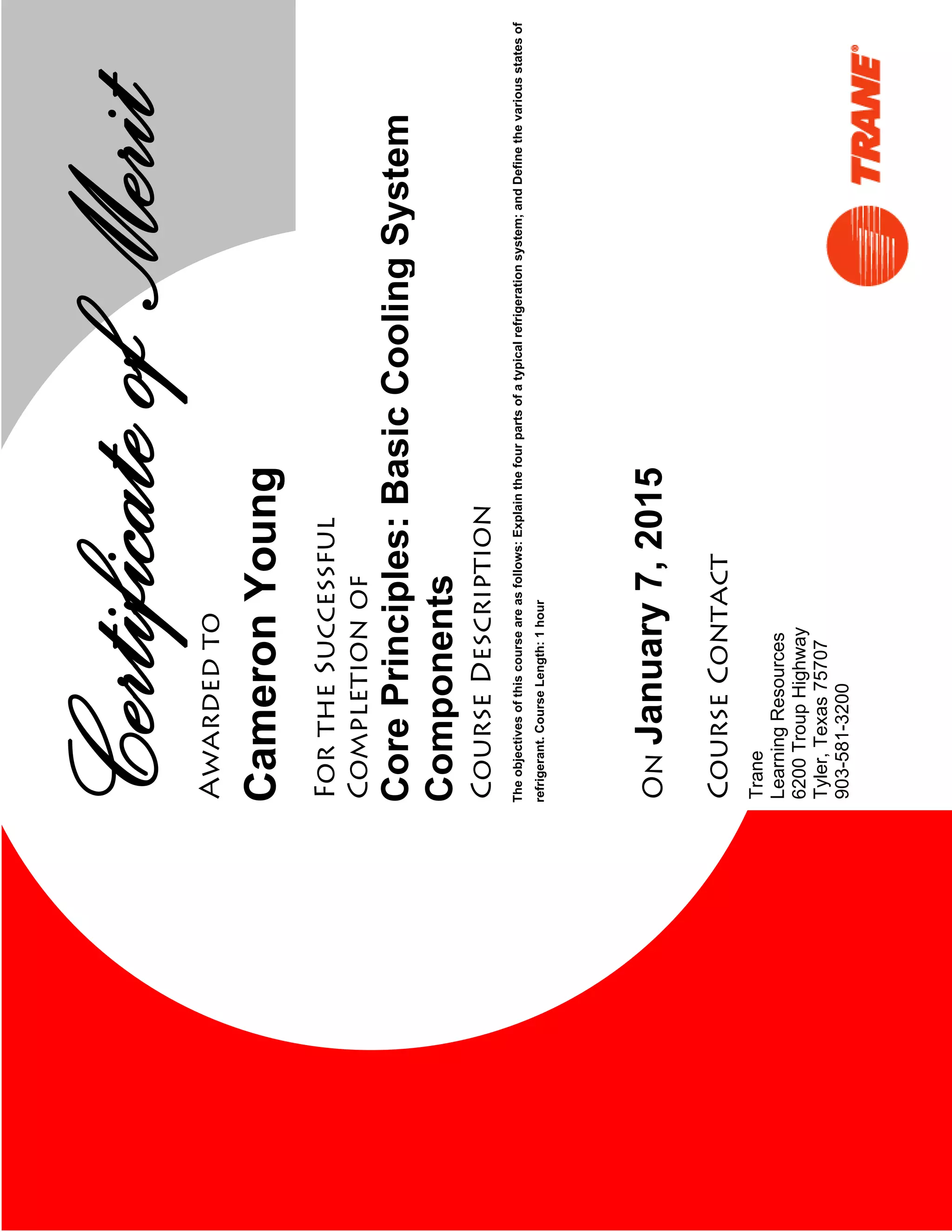 CertCertificateofMeritAwardedto
FortheSuccessful
Completionof
CourseDescription
On
CourseContact
Trane
LearningResources
6200TroupHighway
Tyler,Texas75707
903-581-3200
January7,2015
CameronYoung
Theobjectivesofthiscourseareasfollows:Explainthefourpartsofatypicalrefrigerationsystem;andDefinethevariousstatesof
refrigerant.CourseLength:1hour
CorePrinciples:BasicCoolingSystem
Components