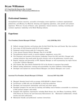 Bryan Williamson
2071 Sand Point Rd. Discovery Bay, CA 94505
Phone: 925-980-9792 E-Mail: williamsonbryan49@icloud.com
Professional Summary
Accomplished business executive, successful at leveraging career experience to enhance organizational
productivity and efficiency by effectively directing and supporting operations, sales growth and customer
experience. With over 12 years of finance, sales, operational, human resources, coaching, recruiting and
customer experience leadership in the Retail Banking industry.
Experience
Vice President, District Manager US Bank July 2009-May 2015
 Defined strategic direction and business plan for both North Bay Area and Greater Bay Area markets.
 Led a team of 16-20 branches with 80-110 total employees
 Surpassed annual revenue goals for 5 consecutive years 
 2 time Annual Pinnacle District Manager (Top 5% of all DM) 
 Top performing district results in annual employee engagement survey 2011
 Vice Chairman and member of the division Leadership Council for 2013 and 2014. Charged with
creating initiatives that would guide the entire division such as the performance incentive plan
 Regular reporting and forecasting to SVP, Regional Manager as well as presenting key region focuses
to the other 5 District Managers
 2013 Greater Bay Area district finished #2 of 55 in the division in consumer loan growth
 Defined lending performance training and accountability for entire California Coastal Region
 Developed and coached two internal Branch Managers into District Managers over 4 years
Assistant Vice President, Branch Manager 2 US Bank January 2007-July 2009
 Managed Alameda branch with an average of $23,000,000 in deposit balances
 Led Division in 2008 with over $13,000,000 in retail loan production 
 Developed and maintained relationships with local real estate agents
 Developed prospects for new loans by coaching and holding team of bankers accountable to a minimum
of 500 customer prospect calls weekly
 Complied with regulatory requirements including Bank Secrecy Act, Anti Money Laundering, OFAC,
USA Patriot Act, Privacy Act and Community Reinvestment Act.  Maintained confidentiality of bank
records and client information. 
 Maintained friendly and professional customer interactions.
 