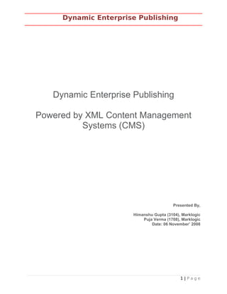 Dynamic Enterprise Publishing
Dynamic Enterprise Publishing
Powered by XML Content Management
Systems (CMS)
Presented By,
Himanshu Gupta (3104), Marklogic
Puja Verma (1708), Marklogic
Date: 06 November’ 2008
1 | P a g e
 