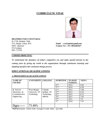 CURRICULUM VITAE
BRAMBHA PADA CHATTARAJ
B-17/98, Baishaki Pally
P.O- Jhanjra colony B.O. Email : ecekuntal@gmail.com
DIST- Burdwan Contact No : +91- 8016681027
P.S-Faridpur
PIN- 713385
CAREER OBJECTIVE:
To understand the dynamics of today's competitive era and make myself relevant in the
coming years by giving my worth to the organization through continuous learning and
adopting myself to this continual change process.
EDUCATIONAL QUALIFICATIONS
1. PROFESSIONAL QUALIFICATIONS
NAME OF
COURSE
UNIVERSITY COLLEGE SEMESTER YEAR OF
PASSING
*SGPA
8TH 2014 9.05
7TH 2014 8.30
B. Tech In
Electronics &
Communication
Engineering .
West Bengal
University Of
Technology
Calcutta
Institute Of
Technology,
uluberia
6TH 2013 7.68
5TH 2012 8.23
4TH 2012 8.73
3RD 2011 7.83
2ND 2011 7.0
1ST 2010 7.67
Dgpa------ 73.40%
*SGPA(Semester Grade Point Average)=Credit Index / ∑Credits
 