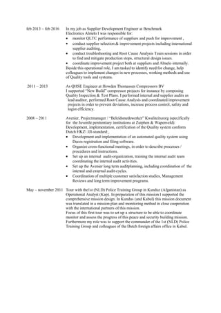 feb 2013 – feb 2016 In my job as Supplier Development Engineer at Benchmark
Electronics Almelo I was responsible for:
• monitor QLTC performance of suppliers and push for improvement ,
• conduct supplier selection & improvement projects including international
supplier auditing,
• conduct troubleshooting and Root Cause Analysis Team sessions in order
to find and mitigate production stops, structural design issues.
• coordinate improvement project both at suppliers and Almelo internally.
Beside this operational role, I am tasked to identify need for change, help
colleagues to implement changes in new processes, working methods and use
of Quality tools and systems.
2011 – 2013 As QHSE Engineer at Howden Thomassen Compressors BV
I supported “New Build” compressor projects for instance by composing
Quality Inspection & Test Plans. I performed internal and supplier audits as
lead auditor, performed Root Cause Analysis and coordinated improvement
projects in order to prevent deviations, increase process control, safety and
logist efficiency.
2008 – 2011 Avenier, Projectmanager / “Beleidsmedewerker” Kwaliteitszorg (specifically
for the Juvenile penitentiary institutions at Zutphen & Wapenveld):
Development, implementation, certification of the Quality system conform
Dutch HKZ JJI-standard:
• Development and implementation of an automated quality system using
Decos registration and filing software.
• Organize cross-functional meetings, in order to describe processes /
procedures and instructions.
• Set up an internal audit-organization, training the internal audit team
coordinating the internal audit activities.
• Set up the Avenier long term auditplanning, including coordination of the
internal and external audit-cycles.
• Coordination of multiple customer satisfaction studies, Management
Reviews and long term improvement programs.
May – november 2011 Tour with the1st (NLD) Police Training Group in Kunduz (Afganistan) as
Operational Analyst (Kap). In preparation of this mission I supported the
comprehensive mission design. In Kundus (and Kabul) this mission document
was translated in a mission plan and monitoring method in close cooperation
with the international partners of this mission.
Focus of this first tour was to set up a structure to be able to coordinate
monitor and assess the progress of this peace and security building mission.
Furthermore my role was to support the commander of the 1st (NLD) Police
Training Group and colleagues of the Dutch foreign affairs office in Kabul.
 