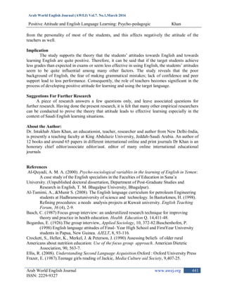 Arab World English Journal (AWEJ) Vol.7. No.1,March 2016
Positive Attitude and English Language Learning: Psycho-pedagogic Khan
Arab World English Journal www.awej.org
ISSN: 2229-9327
441
from the personality of most of the students, and this affects negatively the attitude of the
teachers as well.
Implication
The study supports the theory that the students‟ attitudes towards English and towards
learning English are quite positive. Therefore, it can be said that if the target students achieve
less grades than expected in exams or seem less effective in using English, the students‟ attitudes
seem to be quite influential among many other factors. The study reveals that the poor
background of English, the fear of making grammatical mistakes; lack of confidence and peer
support lead to less performance. Consequently, the role of teachers becomes significant in the
process of developing positive attitude for learning and using the target language.
Suggestions For Further Research
A piece of research answers a few questions only, and leave associated questions for
further research. Having done the present research, it is felt that many other empirical researchers
can be conducted to prove the theory that attitude leads to effective learning especially in the
context of Saudi English learning situations.
About the Author:
Dr. Intakhab Alam Khan, an educationist, teacher, researcher and author from New Delhi-India,
is presently a teaching faculty at King Abdulaziz University, Jeddah-Saudi Arabia. An author of
12 books and around 65 papers in different international online and print journals Dr Khan is an
honorary chief editor/associate editor/asst. editor of many online international educational
journals
References
Al-Quyadi, A. M. A. (2000). Psycho-sociological variables in the learning of English in Yemen:
A case study of the English specialists in the Faculties of Education in Sana‟a
University. (Unpublished doctoral dissertation, Department of Post-Graduate Studies and
Research in English, T. M. Bhagalpur University, Bhagalpur).
Al-Tamimi, A., &Munir S. (2008). The English language curriculum for petroleum Engineering
students at Hadhramoutuniversity of science and technology. In Basturkmen, H. (1998).
Refining procedures: a needs analysis projects at Kuwait university. English Teaching
Forum, 36 (4), 2-9.
Basch, C. (1987) Focus group interview: an underutilized research technique for improving
theory and practice in health education. Health Education Q. 14,411-48.
Bogardus, E. (1926).The group interview, Applied Sociology, 10, 372-82.Buschenhofen, P.
(1998) English language attitudes of Final- Year High School and FirstYear University
students in Papua, New Guinea. AJELT, 8, 93-116.
Crockett, S., Heller, K., Merkel, J. & Peterson, J. (1990) Assessing beliefs of older rural
Americans about nutrition education: Use of the focus group approach. American Dietetic
Association, 90, 563-7.
Ellis, R. (2008). Understanding Second Language Acquisition.Oxford : Oxford University Press
Frazer, E. (1987).Teenage girls reading of Jackie, Media Culture aid Society, 9,407-25.
 