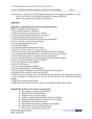 Arab World English Journal (AWEJ) Vol.7. No.1,March 2016
Positive Attitude and English Language Learning: Psycho-pedagogic Khan
Arab World English Journal www.awej.org
ISSN: 2229-9327
443
Venkatraman, G., & Prema, P. (2007). English language skills for engineering students: A needs
survey. ESP World, 3 (16). (Online) Retrieved 26 August, 2009 from
http://www.espworld. info/Articles_16/Skills.htm
Appendixes
Appendix-A: Questions used for Focus Group (the learners)
Section:1-Attitude towards Education
1- Do you think education is important?
2- Why do you think you should come to college?
3- In what ways does education help you in your life?
4- Does education bring any changes in you?
5- Is there any difference between an educated and uneducated?
Section 2: Attitudes towards learning English
1. Is Learning English easy for you?
2. Do you like English?
3. Is Learning English important at this time?
4. Why do you want to learn if it is very difficult?
5. Would you like your younger brothers and children learn this language?
6. Do you find English difficult because you did not have interest in schools?
7. Do you think your teachers in schools were not good enough?
8. Do you find any differences in teaching between schools and this college?
9. Do you ever speak English at home or markets?
10. Are you ashamed of using English?
Section III: self learning
1. Can you read newspaper in English?
2- Can you understand your notes in English?
3- Do you face any difficulties in following the native English speakers?
4- Would you like a teacher to teach you in Arabic?
5. So far how do you compare your overall proficiency in English to other students in your class?
6. After finishing the foundation year, will you be able to read, write and speak functional
English?
7. What is your future academic goal?
8. What kind of activities do you do to improve your English outside of the college?
Appendix-B: the items in the teachers’ questionnaires
1- The students are interested in education.
2- They don‟t like learning English.
3- Students have no reasons to learn.
4- Students‟ social background affects the level of attitude.
5- Parental attitude constitutes the major factor of attitude.
6- Students have lack of future vision.
7- The students have almost no attitude to use English.
8- Self learning mode is completely missing.
9- They want to use English, but they fail.
 