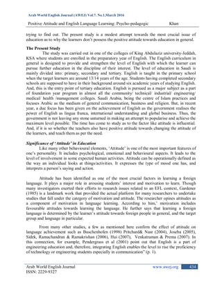 Arab World English Journal (AWEJ) Vol.7. No.1,March 2016
Positive Attitude and English Language Learning: Psycho-pedagogic Khan
Arab World English Journal www.awej.org
ISSN: 2229-9327
434
trying to find out. The present study is a modest attempt towards the most crucial issue of
education as to why the learners don‟t possess the positive attitude towards education in general.
The Present Study
The study was carried out in one of the colleges of King Abdulaziz university-Jeddah,
KSA where students are enrolled in the preparatory year of English. The English curriculum in
general is designed to provide and strengthen the level of English with which the learner can
pursue further education in the discipline of their interest. The level of education in Saudi is
mainly divided into: primary, secondary and tertiary. English is taught in the primary school
when the target learners are around 13/14 years of the age. Students having completed secondary
schools are supposed to have in their background around six academic years of studying English.
And, this is the entry point of tertiary education. English is pursued as a major subject as a part
of foundation year program in almost all the community/ technical/ industrial/ engineering/
medical/ health /management colleges. Saudi Arabia, being the centre of Islam practices and
focuses Arabic as the medium of general communication, business and religion. But, in recent
year, a due focus has been given on the achievement of English as the government realises the
power of English as lingua franca, international understanding and global business. Thus, the
government is not leaving any stone unturned in making an attempt to popularise and achieve the
maximum level possible. The time has come to study as to the factor like attitude is influential.
And, if it is so whether the teachers also have positive attitude towards changing the attitude of
the learners, and teach them as per the need.
Significance of ‘Attitude’ in Education
Like many other behavioural elements, „Attitude‟ is one of the most important features of
one‟s personality. It includes psychological, emotional and behavioural aspects. It leads to the
level of involvement in some expected human activities. Attitude can be operationally defined as
the way an individual looks at things/activities. It expresses the type of mood one has, and
interprets a person‟s saying and action.
Attitude has been identified as one of the most crucial factors in learning a foreign
language. It plays a major role in arousing students‟ interest and motivation to learn. Though
many investigators exerted their efforts to research issues related to an EFL context, Gardener
(1985) is a landmark work that provided the actual platform for many researchers to undertake
studies that fall under the category of motivation and attitude. The researcher opines attitudes as
a component of motivation in language learning. According to him,‟ motivation includes
favourable attitudes towards learning the language. He further says that learning a foreign
language is determined by the learner‟s attitude towards foreign people in general, and the target
group and language in particular.
From many other studies, a few as mentioned here confirm the effect of attitude on
language achievement such as Buschenhofen (1998) Pritchard& Nasr (2004), Joseba (2005),
Sidek, Ramachandran & Ramakrishan (2006), Hui (2007), Venkatraman & Prema (2007). In
this connection, for example, Pendergrass et al (2001) point out that English is a part of
engineering education and, therefore, integrating English enables the level to rise the proficiency
of technology or engineering students especially in communication” (p. 1).
 