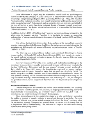 Arab World English Journal (AWEJ) Vol.7. No.1,March 2016
Positive Attitude and English Language Learning: Psycho-pedagogic Khan
Arab World English Journal www.awej.org
ISSN: 2229-9327
435
Poor achievement in English may be attributed to several social and psycholinguistic
factors as noted by McDonough (1983) and Ellis (2008) as a key factor which affect the process
of learning a foreign language (English). More specifically, McDonough (1983,p.142) states that
“motivation of the students is one of the most crucial variables that tend to exert a crucial impact
on the successful learning". As there exists a close connection between motivation and attitude it
has been advised not to ignore these in the pedagogic domain of language research in particular.
Researchers state that “ the learner motivation is considered to be determined by his attitudes.
(Gardner& Lambert (1972, p.3).
In addition, (Lifrieri, 2005, p.14) affirms that “ a proper and positive attitude is imperative for
achievement in language learning. Therefore, it is inevitable to possess an appropriate
understanding of motivation and attitude of the students. (Gardner& Lambert (1972) and Midraj
(1998, 2003).
It is advised that that the textbook writers design and evolve that material that ensures to
serve the purpose and method of learning. In addition, the teachers also succeeds in imparting the
knowledge and skills to grab right amount of learning motivation to pursue courses of English.
(Midraj et al, 2008).
The following is an abstract of those studies which contextually fit in the given Arabic
context. Authors (Al-Quyadi,2000 and Al-Tamimi &Munir, 2008) have carried out a study in
the area of students‟ attitudes and motivation in Yemen. On the other hand, the following issues
were focused by (Malallah, 2000).
However, Suleiman (1993) boldly points out that Arab students have not been given the
opportunity to assess their own needs, motivation and attitudes while the study conducted by
Karahan (2007)explore high school and first-year students‟ attitudes. A study conducted in
Turky (Lafaye & Tsuda,2002) explore the dissatisfaction expressed by parents, teachers,
administrators and the learners themselves about their low proficiency levels in English. Yet
another study (Crockett,1990) concludes several contradictions in the questionnaire results, the
most pertinent one being that the students stated that their interest in English was strong and yet
they did not like studying it and were unhappy with their proficiency in it. Thus, the findings of
the quoted researches provide a significant theoretical base for the present research to proceed
further.
Factors associated with ‘attitude’
There are many factors that constitute the „attitude‟ of an individual learner. The following
are some of them:-social background,- lack of vision,-no proper guidance/counseling,-indifferent
parental attitude,-economic security,- less competitive nature- carefree life style,-lack of job
opportunities,-less employment due to foreigner‟s dominance etc.
Many attempts have so far been made to investigate as to what are the factors responsible
for making a positive or negative attitude in general and learning in particular. The most
important of all could be a careless attitude towards the life itself that doesn‟t positively affect
the learner to do anything. Youngsters are generally found as careless even in putting their life
in danger in the form of reckless driving. Thus, education as a target of life is also taken casually
by most of the Saudi young learners.
 