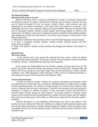Arab World English Journal (AWEJ) Vol.7. No.1,March 2016
Positive Attitude and English Language Learning: Psycho-pedagogic Khan
Arab World English Journal www.awej.org
ISSN: 2229-9327
436
The Research Design
Statement of the present research
Based on the above review, it may be concluded that „attitude‟ is extremely important for
the learners to achieve the target. A desired level of attitude may be found in a person, the same
can be further developed by him, his parents, friends, family, social pressure and most
importantly by the teachers. Sometimes, at the tertiary level, the creation of an attitude is very
challenging, however, even a moderate change will be quite helpful. Therefore, the present study
aims to investigate students‟ attitudes towards English, and learning English in relation to the
achievement. In addition, it also aims to explore the teacher‟s attitude towards teaching English,
and changing the attitude the target learners. The present study attempts to find answers to the
following questions:
1. What kind of attitude do the target learners have towards English language and its learning?
2. Is there a correlation between students‟ attitude towards learning English and their
achievement in English?
3. What is the teachers‟ attitude towards teaching and changing the attitude of the learners of
English?
Research tools
The Focus Group
In the present study, focus group (the students) has been used to study the attitude
towards learning English in general. The group is 'focused' in the sense that it involves some kind
of collective activity - simply debating a particular set of questions.
Focus groups are distinguished from the broader category of group interviews by 'the
explicit use of the „interaction' among some people in order to collect data (Morgan,1988) and
Basch (1987).Focus groups are of no latest origin. They are first mentioned as a market research
technique in the 1920s (Bogardus (1926) and Frazer (1987), who are considered genuinely as
innovating the concept of the 'focused interview'(Morgan, 1988).
Teachers Questionnaires
In order to study the teachers‟ attitude, the researcher developed a questionnaire which
was administered to study/elicit data on teachers‟ attitude/perception towards learners‟ attitude
towards education/learning. The teachers are smart enough. As a result, in their responses, they
may be a disparity between theory and practice. Therefore, the researcher used some projective
techniques to analysis as whether X teacher is really motivated to teach, and motivated to
develop proper attitude among the target learners. The proper attitude of teaching among
teachers can be noticed from the teaching behaviour, and the way they interact with the students.
How much time do they spare in their offices as office hours to deal with the individual student‟s
problems?
Informal Interaction or even deliberate brainstorming may lead to the analysis if the
teachers are really willing to do their job. Teaching in a college in Saudi generally requires great
deal of motivation and creation of proper attitude among the students so that the targets can be
accordingly achieved. Or else the teaching remains a formality and the learning is limited to class
attendance only.
 