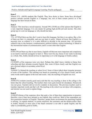 Arab World English Journal (AWEJ) Vol.7. No.1,March 2016
Positive Attitude and English Language Learning: Psycho-pedagogic Khan
Arab World English Journal www.awej.org
ISSN: 2229-9327
438
Item-2
Almost 51% (46/89) students like English. They have desire to learn. Some have developed
positive attitude towards English as a language, but, rest of them remain passive as if the
language has been forced on them.
Item-3
Analysis: This item has a mixed response. Around 39% (35/89) are of the opinion that English is
a very important language. It is one means for getting high profile job and income. The other
group says it is not our language so why should one learn.
Item-4
75% (67/89)of them say they don‟t want to learn this language, but there is no option. But, a few
of them say that it is enjoyable, and one can learn it easily. Almost all know that English is a
necessity now as without it, it is quite difficult to develop in the present time. All activities
related to day to day business, communication, political relation, science-technology is linked to
the international means of communication, and it is none other than English.
Item-5
65/89 (70%)of them say that in near future, English will become more important and compulsory
so no need to motivate youngster to learn it. There won‟t be any choice if one wants to develop
as a whole. But, Arabic should not lose its importance as it is the language of Arabic culture.
Item-6
(72/89)80% of the responses were very short. Perhaps they didn‟t know whether to blame their
schooling and their attitudes towards English. But, some of them clearly said that English was
not a focused subject at secondary school level.
Item-7
76/89(84 %) blamed the teaching at school level. Some of them talked about irregular presence
of some of the teachers. The teaching was based on cramming of a few chosen words, and the
same words used to appear in the tests and exams. And, the teaching of English was over.
Item-8
30/89(33%) students (mostly good ones) said that the way teaching is done in the college is far
better than the school teaching. The teachers there were quite lenient for attendance. Homework
was not given. Teachers did not involve students in discussions. The previous teachers used to
translate important words and that‟s all. The teaching in the school was not done with computers,
and internet was not used to explain things.
Item-9
25/89(28%)Some of the responses show that quite a few of them have opportunities to practice,
therefore, even if they have attitude to use English, they could not. Most of the respondents are
first generation learners of English. Therefore, proper home environment for practising English
is missing. As regards markets, in certain situations, the customers and the dealers/sellers share
in Arabic, because in most cases if the Saudi consumer is not able to speak English, and the
seller is considerably good in Arabic.
 