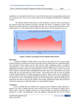 Arab World English Journal (AWEJ) Vol.7. No.1,March 2016
Positive Attitude and English Language Learning: Psycho-pedagogic Khan
Arab World English Journal www.awej.org
ISSN: 2229-9327
440
In addition, it was found that they have no vision for their future career except getting money and
live a luxurious life. They are not used to hard work or hardships. Self-learning is completely
missing.
The students hardly attend classes, do the formalities, and don‟t focus on learning in
any situation other than classroom activities, and that too seems a compulsion. Some of the
students are found interested in using English, but they can‟t as they lack the proficiency level.
Some teachers are of the opinion that the attitude of the learners can‟t be changed in any way.
Graph3. Teachers’ perception on the attitude of the learners
Discussion
Teaching of English in Saudi Arabia or any where in the world can‟t be a success unless
both the teachers are learners are properly motivated toward attaining the pre- determined goals.
The motivation of the learners can be dealt with by either employing positive or negative
reinforcement. In other words, incentives and human relation approach can be proved to be an
appropriate motivation strategy for accomplishment of the aims. But, when it comes to the issue
of the students, it becomes quite challenging because they may not be motivated by any means
unless they are self motivated for some reasons. The results show that the level of attitude
towards learning English is missing among many students. Many reasons can be attributed to
such an attitude: their vision, parental indifferent attitude, the life style, lack of job opportunities
etc. However, it can‟t be denied that teachers are the motivating force, and they should keep on
trying their level best to motivate the students. The teachers should also express their motivation
level in the classroom to inspire the learners, it is quite difficult, though.
Conclusion
It was concluded that the students don‟t possess positive attitude towards education in
general. The issue of attitude becomes more crucial in the case of learning of English due to
many reasons. There are multiple reasons due to which students are generally disinterested in
learning as a whole. The philosophy of life, job aspiration, dignified life style are all missing
 