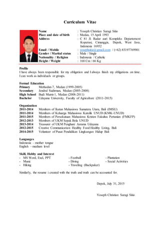 Curriculum Vitae
Name : Yoseph Christian Saragi Sitio
Place and date of birth : Medan, 15 April 1993
Address : C 81 Jl. Radar auri Kompleks Departement
Koperasi, Cimanggis, Depok, West Java,
Indonesia 16952
Email / Mobile : yosephsitio@gmail.com / (+62) 83197769901
Gender / Marital status : Male / Single
Nationality / Religion : Indonesia / Catholic
Height / Weight : 168 Cm / 66 Kg
Profile
I have always been responsible for my obligation and I always finish my obligations on time.
I can work as individuals or groups.
Formal Education
Primary Methodist-7, Medan (1999-2005)
Secondary Jendral Sudirman, Medan (2005-2008)
High School Budi Murni-1, Medan (2008-2011)
Bachelor Udayana University, Faculty of Agriculture (2011-2015)
Organization
2011-2014 Members of Ikatan Mahasiswa Sumatera Utara, Bali (IMSU)
2011-2014 Members of Keluarga Mahasiswa Katolik UNUD (KMK-UNUD)
2011-2015 Members of Persekutuan Mahasiswa Kristen Fakultas Pertanian (FMKFP)
2012-2013 Members of UKM Sepak Bola UNUD
2013-2014 Treasurer of UKM Penghuni Asrama Udayana
2012-2015 Creative Communication Healthy Food Healthy Living, Bali
2014-2015 Volunteer of Pusat Pendidikan Lingkungan Hidup Bali
Languages
Indonesia – mother tongue
English – medium level
Skill, Hobby and Interest
- MS Word, Exel, PPT - Football - Plantation
- Music - Diving - Social Activities
- Hiking - Traveling (Backpaker)
Similarly, the resume i created with the truth and truth can be accounted for.
Depok, July 31, 2015
Yoseph Christian Saragi Sitio
 
