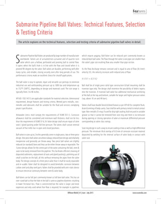 OffshoreWorld | 41 | June - July 2015 www.oswindia.com
Features
S
ubmarine Pipeline BallValves are produced by large number of manufacturer
worldwide. Valves are of actuated/non-actuated and of quarter-turn
valve which uses a hollow, perforated and pivoting ball to control flow.
It opens when the ball’s hole is in line with the flow and closed when it is
pivoted 90-degrees by the valve. Ball valves are durable, performing well after
many cycles, and reliable, closing securely even after long periods of use. The
performance criteria make an excellent choice for shutoff applications.
The ball valve is easy to operate, repair and versatile use portrays to extensive
industrial use and withstanding pressure up to 1000 bar and temperature up
to 752°F (500°C), depending on design and materials used. The size range is
typically from 2 to 48 inches.
API 6D / ISO 14313 are applicable standards for material selection, dimensional
requirement, design features and testing criteria. Wetted parts metallic, non-
metallic and lubricants shall be suitable for the fluid and services complying
project specification.
Allowable stress shall comply the requirements of ASME B31.3. Corrosion
allowance shall be considered and minimum wall thickness shall not be less
than the requirement of ASME B 16.34. Valve design shall ensure repair of stem
seals / gland packing under full line pressure. The valves shall sustain internal
vacuum of five mille-bar in open and closed positions.
Ball valves in sizes up to 2 inches generally come in single piece, two or three piece
design. One piece ball valves are almost always reduced bore design and relatively
inexpensive and generally are throw-away. Two piece ball valves are slightly
reduced (or standard) bore and they can be either throw-away or repairable.The
3 piece design allows for the centre part of the valve containing the ball, stem &
seats to be easily removed from the pipeline.This facilitates efficient cleaning of
deposited sediments, replacement of seats and gland packing’s, polishing out of
small scratches on the ball, all this without removing the pipes from the valve
body. The design concept of a three piece valve that it shall be easily repairable
and re-usable. Valve shall be designed to avoid bimetallic corrosion between
carbon steel and alloy steel parts.Valves shall be provided with anti-static device
to ensure electrical continuity between stem & valve body.
Ball Valves can be full port commonly known as full bore ball valve. This has an
over-sized ball so that the hole in the ball is same as pipeline diameter; resulting
in lower frictional loss. Flow is unrestricted but the valve is larger and more
expensive and only used where free flow is required; for example in pipelines
Submarine Pipeline Ball Valves: Technical Features, Selection
& Testing Criteria
The article explains on the technical features, selection and testing criteria of submarine pipeline ball valves in detail.
which require pigging. Ball Valve can be reduced port commonly known as
reduced bore ball valve. The flow through the valve is one pipe size smaller than
the valve’s pipe size resulting flow area smaller than pipe section.
As the flow discharge remains constant and is equal to area of flow (A) time’s
velocity (V), the velocity increases with reduced area of flow:
A1 X V1 = A2 X V2
Ball shall be of single piece solid type construction & ball mounting shall be
trunnion type only. The design shall minimise the possibility of debris ingress
into the trunnion. A trunnion ball valve has additional mechanical anchoring
of the ball at the top and bottom, suitable for larger and higher pressure valves
(say, above 10 cm and 40 bars).
Valves shall have double block & bleed feature as per API 6D for complete flush,
drain & venting of body cavity. Seat shall be with primary metal to metal contact
type. Non-metallic O-rings if used for drip tight sealing shall encased in suitable
groove so that it cannot be removed from seat ring and there is no extrusion
during opening or closing operation of valve at maximum differential pressure
corresponding to valve class ratings.
Seat ring design in such a way to ensure sealing at low as well as high differential
pressure. The minimum thick overlay of 4.0 mm of corrosion resistant material
deposited by welding for the internal surface of valve body in contact with
valve seat.
 