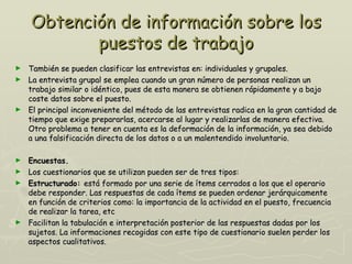 Obtención de información sobre los
           puestos de trabajo
► También se pueden clasificar las entrevistas en: individuales y grupales.
► La entrevista grupal se emplea cuando un gran número de personas realizan un
  trabajo similar o idéntico, pues de esta manera se obtienen rápidamente y a bajo
  coste datos sobre el puesto.
► El principal inconveniente del método de las entrevistas radica en la gran cantidad de
  tiempo que exige prepararlas, acercarse al lugar y realizarlas de manera efectiva.
  Otro problema a tener en cuenta es la deformación de la información, ya sea debido
  a una falsificación directa de los datos o a un malentendido involuntario.

► Encuestas.
► Los cuestionarios que se utilizan pueden ser de tres tipos:
► Estructurado: está formado por una serie de ítems cerrados a los que el operario
  debe responder. Las respuestas de cada ítems se pueden ordenar jerárquicamente
  en función de criterios como: la importancia de la actividad en el puesto, frecuencia
  de realizar la tarea, etc
► Facilitan la tabulación e interpretación posterior de las respuestas dadas por los
  sujetos. La informaciones recogidas con este tipo de cuestionario suelen perder los
  aspectos cualitativos.
 