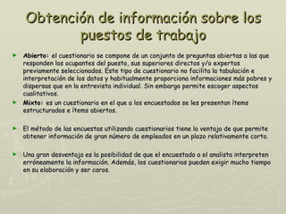 Obtención de información sobre los
           puestos de trabajo
► Abierto: el cuestionario se compone de un conjunto de preguntas abiertas a las que
  responden los ocupantes del puesto, sus superiores directos y/o expertos
  previamente seleccionados. Este tipo de cuestionario no facilita la tabulación e
  interpretación de los datos y habitualmente proporciona informaciones más pobres y
  dispersas que en la entrevista individual. Sin embargo permite escoger aspectos
  cualitativos.
► Mixto: es un cuestionario en el que a los encuestados se les presentan ítems
  estructurados e ítems abiertos.

►   El método de las encuestas utilizando cuestionarios tiene la ventaja de que permite
    obtener información de gran número de empleados en un plazo relativamente corto.

►   Una gran desventaja es la posibilidad de que el encuestado o el analista interpreten
    erróneamente la información. Además, los cuestionarios pueden exigir mucho tiempo
    en su elaboración y ser caros.
 
