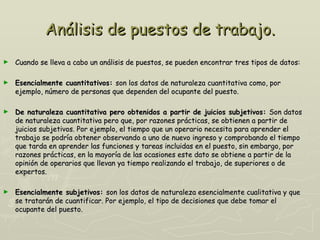 Análisis de puestos de trabajo.
►   Cuando se lleva a cabo un análisis de puestos, se pueden encontrar tres tipos de datos:

►   Esencialmente cuantitativos: son los datos de naturaleza cuantitativa como, por
    ejemplo, número de personas que dependen del ocupante del puesto.

►   De naturaleza cuantitativa pero obtenidos a partir de juicios subjetivos: Son datos
    de naturaleza cuantitativa pero que, por razones prácticas, se obtienen a partir de
    juicios subjetivos. Por ejemplo, el tiempo que un operario necesita para aprender el
    trabajo se podría obtener observando a uno de nuevo ingreso y comprobando el tiempo
    que tarda en aprender las funciones y tareas incluidas en el puesto, sin embargo, por
    razones prácticas, en la mayoría de las ocasiones este dato se obtiene a partir de la
    opinión de operarios que llevan ya tiempo realizando el trabajo, de superiores o de
    expertos.

►   Esencialmente subjetivos: son los datos de naturaleza esencialmente cualitativa y que
    se tratarán de cuantificar. Por ejemplo, el tipo de decisiones que debe tomar el
    ocupante del puesto.
 
