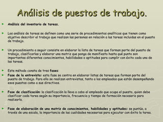 Análisis de puestos de trabajo.
►   Análisis del inventario de tareas.

►   Los análisis de tareas se definen como una serie de procedimientos analíticos que tienen como
    objetivo describir el trabajo que realizan las personas en relación a las tareas incluidas en el puesto
    de trabajo.

►   Un procedimiento a seguir consiste en elaborar la lista de tareas que forman parte del puesto de
    trabajo, clasificarlas y elaborar una matriz que ponga de manifiesto hasta qué punto son
    importantes diferentes conocimientos, habilidades o aptitudes para cumplir con éxito cada una de
    las tareas.

►   Este método consta de tres fases:
►   Fase de la entrevista: esta fase se centra en elaborar listas de tareas que forman parte del
    puesto de trabajo. Para ello se realizan entrevistas, tanto a los empleados que están desempeñando
    esos puestos como a sus directivos.

►   Fase de clasificación: la clasificación la lleva a cabo el empleado que ocupa el puesto, quien debe
    clasificar cada tarea según su importancia, frecuencia y tiempo de formación necesario para
    realizarla.

►   Fase de elaboración de una matriz de conocimientos, habilidades y aptitudes: se puntúa, a
    través de una escala, la importancia de las cualidades necesarias para ejecutar con éxito la tarea.
 