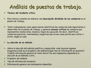 Análisis de puestos de trabajo.
►   Técnica del incidente crítico.

►   Esta técnica consiste en elaborar una descripción detallada de las conductas en el
    puesto de trabajo.

►   Tanto trabajadores como supervisores identifican las conductas más importantes a
    desarrollar en el puesto de trabajo, y generan sucesos críticos de conducta que
    representan niveles altos, medios y bajos de ejecución. Es decir, identifican
    conductas positivas, intermedias y negativas que sirven como patrón para imitar o
    evitar, según el caso.

►   La elección de un método.

► Sobre la elección del método analítico a desarrollar cabe hacerse algunas
  preguntas:¿Cuál es el propósito del análisis?¿Qué tipo de información se necesita?
  ¿Cuánta información general se tiene ahora? De sus respuestas dependerá la
  elección de un método u otro.
► Propósito del análisis.
► Tipo de información necesaria.
► Información general corrientemente disponible.
 