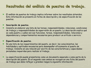 Resultados del análisis de puestos de trabajo.

►   El análisis de puestos de trabajo implica informar sobre los resultados obtenidos.
    Esta información se presenta en forma de descripción y de especificación de los
    puestos.

► Descripción de puestos.
► Consiste en elaborar una lista de las tareas, responsabilidades, relaciones, condiciones
  de trabajo y responsabilidades de supervisión de un puesto. La descripción explica qué
  es cada puesto y cuáles son sus funciones, tareas, responsabilidades, relaciones y
  dependencias y comportamientos necesarios para producir un artículo o servicio.

► Especificación de puestos.
► Es una lista de los requerimientos del puesto, es decir, los conocimientos, las
  habilidades y aptitudes necesarias para desempeñar eficazmente el puesto de
  trabajo. Consiste en una relación por escrito de las características y capacidades
  personales requeridas para realizar el trabajo.

►   La especificación puede presentarse como un documento separado o como parte de la
    descripción del puesto. En el segundo caso ambos se recogen en una ficha del puesto
    de trabajo que debe reflejar a grandes rasgos la siguiente información:
 
