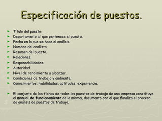Especificación de puestos.
►   Título del puesto.
►   Departamento al que pertenece el puesto.
►   Fecha en la que se hace el análisis.
►   Nombre del analista.
►   Resumen del puesto.
►   Relaciones.
►   Responsabilidades.
►   Autoridad.
►   Nivel de rendimiento a alcanzar.
►   Condiciones de trabajo y ambiente.
►   Conocimientos, habilidades, aptitudes, experiencia.

►   El conjunto de las fichas de todos los puestos de trabajo de una empresa constituye
    el manual de funcionamiento de la misma, documento con el que finaliza el proceso
    de análisis de puestos de trabajo.
 