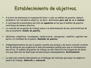 Establecimiento de objetivos.
► A la hora de plantearse la organización llevar a cabo un análisis de puestos, deberá
  establecer con claridad su objetivo, es decir, determinar para qué se va a realizar.
► A continuación presentamos una lista de supuestos en los que el análisis de puestos
  contribuye de manera efectiva.
► La creación de un puesto de trabajo nuevo o la determinación de las características de
  uno ya existente. Diseño de puestos.

►   Optimizar, simplificar, recomponer, reestructurar, reorganizar, redefinir, suprimir una
    parte o la totalidad de un puesto. Rediseño de puestos.

►   Independientemente de que un puesto vacante sea antiguo o de nueva creación reciente,
    han de definirse sus exigencias lo más precisamente posible para que el reclutamiento
    sea eficaz. El análisis de puestos de trabajo no sólo identifica las exigencias de éstos,
    sino que describe las destrezas necesarias para desempeñarlos. Reclutamiento.

►   La selección consiste básicamente en el hallazgo del individuo que mejor se adapte al
    puesto de trabajo. Selección y colocación.
 