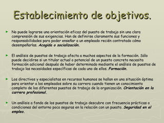 Establecimiento de objetivos.
►   No puede lograrse una orientación eficaz del puesto de trabajo sin una clara
    comprensión de sus exigencias. Han de definirse claramente sus funciones y
    responsabilidades para poder enseñar a un empleado recién contratado cómo
    desempeñarlas. Acogida o socialización.

►   El análisis de puestos de trabajo afecta a muchos aspectos de la formación. Sólo
    puede decidirse si un titular actual o potencial de un puesto concreto necesita
    formación adicional después de haber determinado mediante el análisis de puestos de
    trabajo las necesidades específicas de cada uno de ellos. Formación.

►   Los directivos y especialistas en recursos humanos se hallan en una situación óptima
    para orientar a los empleados sobre su carrera cuando tienen un conocimiento
    completo de los diferentes puestos de trabajo de la organización. Orientación en la
    carrera profesional.

►   Un análisis a fondo de los puestos de trabajo descubre con frecuencia prácticas o
    condiciones del entorno poco seguras en la relación con un puesto. Seguridad en el
    empleo.
 