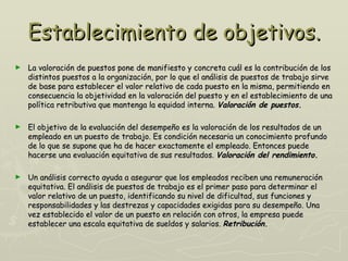Establecimiento de objetivos.
►   La valoración de puestos pone de manifiesto y concreta cuál es la contribución de los
    distintos puestos a la organización, por lo que el análisis de puestos de trabajo sirve
    de base para establecer el valor relativo de cada puesto en la misma, permitiendo en
    consecuencia la objetividad en la valoración del puesto y en el establecimiento de una
    política retributiva que mantenga la equidad interna. Valoración de puestos.

►   El objetivo de la evaluación del desempeño es la valoración de los resultados de un
    empleado en un puesto de trabajo. Es condición necesaria un conocimiento profundo
    de lo que se supone que ha de hacer exactamente el empleado. Entonces puede
    hacerse una evaluación equitativa de sus resultados. Valoración del rendimiento.

►   Un análisis correcto ayuda a asegurar que los empleados reciben una remuneración
    equitativa. El análisis de puestos de trabajo es el primer paso para determinar el
    valor relativo de un puesto, identificando su nivel de dificultad, sus funciones y
    responsabilidades y las destrezas y capacidades exigidas para su desempeño. Una
    vez establecido el valor de un puesto en relación con otros, la empresa puede
    establecer una escala equitativa de sueldos y salarios. Retribución.
 