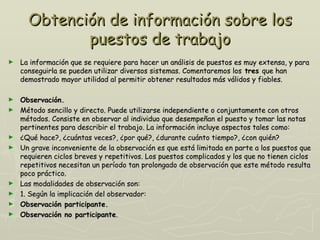 Obtención de información sobre los
             puestos de trabajo
►   La información que se requiere para hacer un análisis de puestos es muy extensa, y para
    conseguirla se pueden utilizar diversos sistemas. Comentaremos los tres que han
    demostrado mayor utilidad al permitir obtener resultados más válidos y fiables.

►   Observación.
►   Método sencillo y directo. Puede utilizarse independiente o conjuntamente con otros
    métodos. Consiste en observar al individuo que desempeñan el puesto y tomar las notas
    pertinentes para describir el trabajo. La información incluye aspectos tales como:
►   ¿Qué hace?, ¿cuántas veces?, ¿por qué?, ¿durante cuánto tiempo?, ¿con quién?
►   Un grave inconveniente de la observación es que está limitada en parte a los puestos que
    requieren ciclos breves y repetitivos. Los puestos complicados y los que no tienen ciclos
    repetitivos necesitan un período tan prolongado de observación que este método resulta
    poco práctico.
►   Las modalidades de observación son:
►   1. Según la implicación del observador:
►   Observación participante.
►   Observación no participante.
 