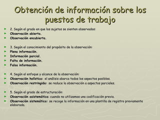 Obtención de información sobre los
             puestos de trabajo
►   2. Según el grado en que los sujetos se sienten observados:
►   Observación abierta.
►   Observación encubierta.

►   3. Según el conocimiento del propósito de la observación:
►   Plena información.
►   Información parcial.
►   Falta de información.
►   Falsa información.

►   4. Según el enfoque y alcance de la observación:
►   Observación holística: el análisis abarca todos los aspectos posibles.
►   Observación restringida: se reduce la observación a aspectos parciales.

►   5. Según el grado de estructuración:
►   Observación asistemática: cuando no utilizamos una codificación previa.
►   Observación sistemática: se recoge la información en una plantilla de registro previamente
    elaborada.
 
